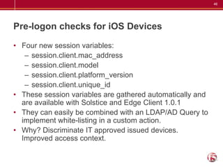 46




Pre-logon checks for iOS Devices

• Four new session variables:
   – session.client.mac_address
   – session.client.model
   – session.client.platform_version
   – session.client.unique_id
• These session variables are gathered automatically and
  are available with Solstice and Edge Client 1.0.1
• They can easily be combined with an LDAP/AD Query to
  implement white-listing in a custom action.
• Why? Discriminate IT approved issued devices.
  Improved access context.
 