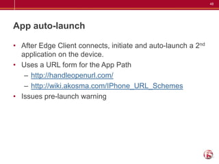 48




App auto-launch

• After Edge Client connects, initiate and auto-launch a 2nd
  application on the device.
• Uses a URL form for the App Path
   – http://handleopenurl.com/
   – http://wiki.akosma.com/IPhone_URL_Schemes
• Issues pre-launch warning
 