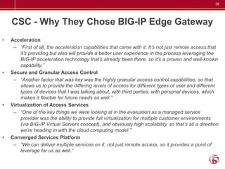 56




    CSC - Why They Chose BIG-IP Edge Gateway
•   Acceleration
     – “First of all, the acceleration capabilities that came with it. It’s not just remote access that
         it’s providing but also will provide a better user experience in the process leveraging the
         BIG-IP acceleration technology that’s already been there, so it’s a proven and well-known
         capability.”
•   Secure and Granular Access Control
     – “Another factor that was key was the highly granular access control capabilities, so that
         allows us to provide the differing levels of access for different types of user and different
         types of devices that I was talking about, with third parties, with personal devices, which
         makes it flexible for future needs as well.”
•   Virtualization of Access Services
     – “One of the key things we were looking at in the evaluation as a managed service
         provider was the ability to provide full virtualization for multiple customer environments
         (via BIG-IP Virtual Servers concept), and obviously high scalability, so that’s all a direction
         we’re heading in with the cloud computing model.”
•   Converged Services Platform
     – “We can deliver multiple services on it, not just remote access, so it provides a point of
         leverage for us as well.”
 