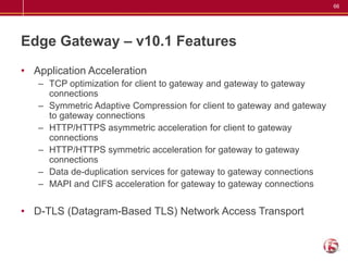 66




Edge Gateway – v10.1 Features
• Application Acceleration
   – TCP optimization for client to gateway and gateway to gateway
     connections
   – Symmetric Adaptive Compression for client to gateway and gateway
     to gateway connections
   – HTTP/HTTPS asymmetric acceleration for client to gateway
     connections
   – HTTP/HTTPS symmetric acceleration for gateway to gateway
     connections
   – Data de-duplication services for gateway to gateway connections
   – MAPI and CIFS acceleration for gateway to gateway connections


• D-TLS (Datagram-Based TLS) Network Access Transport
 