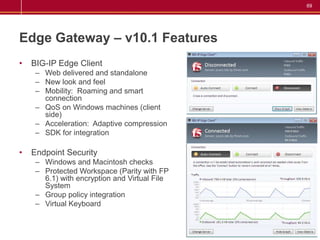 69




Edge Gateway – v10.1 Features
•   BIG-IP Edge Client
     – Web delivered and standalone
     – New look and feel
     – Mobility: Roaming and smart
       connection
     – QoS on Windows machines (client
       side)
     – Acceleration: Adaptive compression
     – SDK for integration

•   Endpoint Security
     – Windows and Macintosh checks
     – Protected Workspace (Parity with FP
       6.1) with encryption and Virtual File
       System
     – Group policy integration
     – Virtual Keyboard
 