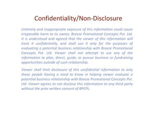 Confidentiality/Non-Disclosure
Untimely and inappropriate exposure of this information could cause
irreparable harm to its owner, Breeze Promotional Concepts Pvt. Ltd.
It is understood and agreed that the viewer of this information will
treat it confidentially, and shall use it only for the purposes of
evaluating a potential business relationship with Breeze Promotional
Concepts Pvt. Ltd. Viewer shall not attempt to use any of the
information to plan, direct, guide, or pursue business or fundraising
opportunities outside of such relationship.
Viewer shall limit disclosure of this confidential information to only
those people having a need to know in helping viewer evaluate a
potential business relationship with Breeze Promotional Concepts Pvt.
Ltd. Viewer agrees to not disclose this information to any third party
without the prior written consent of BPCPL.
 