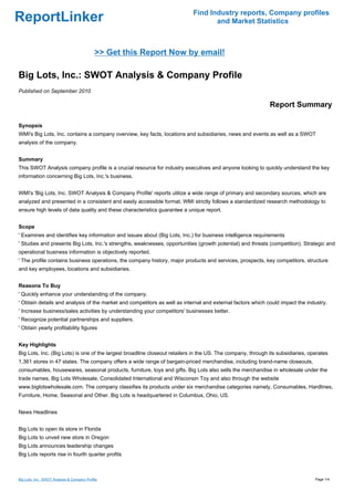 Find Industry reports, Company profiles
ReportLinker                                                                       and Market Statistics



                                             >> Get this Report Now by email!

Big Lots, Inc.: SWOT Analysis & Company Profile
Published on September 2010

                                                                                                             Report Summary

Synopsis
WMI's Big Lots, Inc. contains a company overview, key facts, locations and subsidiaries, news and events as well as a SWOT
analysis of the company.


Summary
This SWOT Analysis company profile is a crucial resource for industry executives and anyone looking to quickly understand the key
information concerning Big Lots, Inc.'s business.


WMI's 'Big Lots, Inc. SWOT Analysis & Company Profile' reports utilize a wide range of primary and secondary sources, which are
analyzed and presented in a consistent and easily accessible format. WMI strictly follows a standardized research methodology to
ensure high levels of data quality and these characteristics guarantee a unique report.


Scope
' Examines and identifies key information and issues about (Big Lots, Inc.) for business intelligence requirements
' Studies and presents Big Lots, Inc.'s strengths, weaknesses, opportunities (growth potential) and threats (competition). Strategic and
operational business information is objectively reported.
' The profile contains business operations, the company history, major products and services, prospects, key competitors, structure
and key employees, locations and subsidiaries.


Reasons To Buy
' Quickly enhance your understanding of the company.
' Obtain details and analysis of the market and competitors as well as internal and external factors which could impact the industry.
' Increase business/sales activities by understanding your competitors' businesses better.
' Recognize potential partnerships and suppliers.
' Obtain yearly profitability figures


Key Highlights
Big Lots, Inc. (Big Lots) is one of the largest broadline closeout retailers in the US. The company, through its subsidiaries, operates
1,361 stores in 47 states. The company offers a wide range of bargain-priced merchandise, including brand-name closeouts,
consumables, housewares, seasonal products, furniture, toys and gifts. Big Lots also sells the merchandise in wholesale under the
trade names, Big Lots Wholesale, Consolidated International and Wisconsin Toy and also through the website
www.biglotswholesale.com. The company classifies its products under six merchandise categories namely, Consumables, Hardlines,
Furniture, Home, Seasonal and Other. Big Lots is headquartered in Columbus, Ohio, US.


News Headlines


Big Lots to open its store in Florida
Big Lots to unveil new store in Oregon
Big Lots announces leadership changes
Big Lots reports rise in fourth quarter profits



Big Lots, Inc.: SWOT Analysis & Company Profile                                                                                  Page 1/4
 