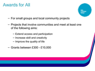 Awards for All For small groups and local community projects Projects that involve communities and meet at least one of the following aims: Extend access and participation  Increase skill and creativity  Improve the quality of life  Grants between £300 - £10,000 
