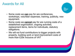 Awards for All Some costs we  can  pay for are conferences, workshops, volunteer expenses, training, publicity, new equipment. Some costs we  cannot  pay for are running costs of a established organisation, ongoing activities, replacement items, items for individuals, statutory obligations. We will not fund contributions to bigger projects with property, building work or land improvement costs of more than £25k inclusive of VAT 