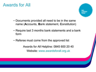 Awards for All Documents provided all need to be in the same name ( A ccounts,  B ank statement,  C onstitution) Require last 3 months bank statements and a bank form Referee must come from the approved list Awards for All Helpline: 0845 600 20 40 Website:  www.awardsforall.org. uk 
