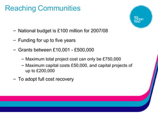 Reaching Communities National budget is £100 million for 2007/08 Funding for up to five years Grants between £10,001 - £500,000 Maximum total project cost can only be £750,000 Maximum capital costs £50,000, and capital projects of up to £200,000 To adopt full cost recovery 