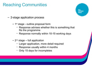 Reaching Communities 2-stage application process 1 st  stage - outline proposal form Response advises whether this is something that fits the programme Response normally within 10-15 working days 2 nd  stage – full application Larger application, more detail required Response usually within 4 months Only 15 days for incompletes 