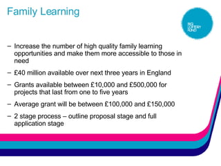Family Learning Increase the number of high quality family learning opportunities and make them more accessible to those in need £40 million available over next three years in England Grants available between £10,000 and £500,000 for projects that last from one to five years  Average grant will be between £100,000 and £150,000 2 stage process – outline proposal stage and full application stage 
