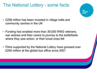 The National Lottery - some facts £258 million has been invested in village halls and community centres in the UK  Funding has enabled more than 39,000 WW2 veterans, war widows and their carers to journey to the battlefields where they saw action, or their loved ones fell Films supported by the National Lottery have grossed over £200 million at the global box office since 2001 