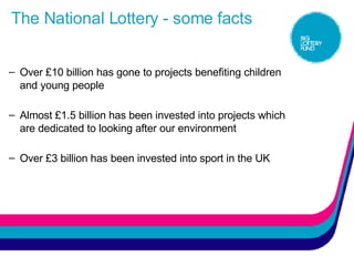 The National Lottery - some facts Over £10 billion has gone to projects benefiting children and young people  Almost £1.5 billion has been invested into projects which are dedicated to looking after our environment Over £3 billion has been invested into sport in the UK 