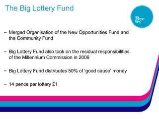 The Big Lottery Fund Merged Organisation of the New Opportunities Fund and the Community Fund  Big Lottery Fund also took on the residual responsibilities of the Millennium Commission in 2006 Big Lottery Fund distributes 50% of ‘good cause’ money 14 pence per lottery £1 