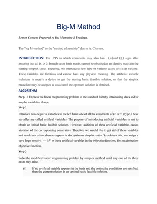 Big-M Method
Lesson Content Prepared by Dr. Mamatha S Upadhya.
The "big M-method" or the "method of penalties" due to A. Charnes,
INTRODUCTION: The LPPs in which constraints may also have (=)and (≥) signs after
ensuring that all 𝑏𝑖 ≥ 0. In such cases basis matrix cannot be obtained as an identity matrix in the
starting simplex table. Therefore, we introduce a new type of variable called artificial variable.
These variables are fictitious and cannot have any physical meaning. The artificial variable
technique is merely a device to get the starting basic feasible solution, so that the simplex
procedure may be adopted as usual until the optimum solution is obtained.
ALGORITHM
Step-1 : Express the linear programming problem in the standard form by introducing slack and/or
surplus variables, if any.
Step 2:
Introduce non-negative variables to the left hand side of all the constraints of (> or = ) type. These
variables are called artificial variables. The purpose of introducing artificial variables is just to
obtain an initial basic feasible solution. However, addition of these artificial variables causes
violation of the corresponding constraints. Therefore we would like to get rid of these variables
and would not allow them to appear in the optimum simplex table. To achieve this, we assign a
very large penalty ' — M ' to these artificial variables in the objective function, for maximization
objective function.
Step 3:
Solve the modified linear programming problem by simplex method, until any one of the three
cases may arise.
(i) If no artificial variable appears in the basis and the optimality conditions are satisfied,
then the current solution is an optimal basic feasible solution.
 