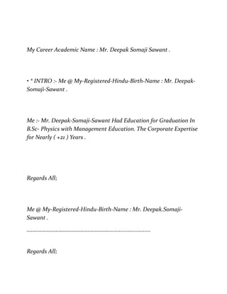 My Career Academic Name : Mr. Deepak Somaji Sawant .
• * INTRO :- Me @ My-Registered-Hindu-Birth-Name : Mr. Deepak-
Somaji-Sawant .
Me :- Mr. Deepak-Somaji-Sawant Had Education for Graduation In
B.Sc- Physics with Management Education. The Corporate Expertise
for Nearly ( +21 ) Years .
Regards All;
Me @ My-Registered-Hindu-Birth-Name : Mr. Deepak.Somaji-
Sawant .
……………………………………………………...........................
Regards All;
 
