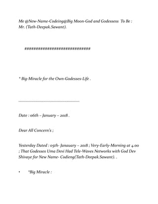 Me @New-Name-Codeing@Big Moon-God and Godessess To Be :
Mr. (Tath-Deepak.Sawant).
#############################
* Big-Miracle for the Own-Godesses-Life .
..........................................................
Date : 06th – January – 2018 .
Dear All Concern’s ;
Yesterday Dated : 05th- Janauary – 2018 ; Very-Early-Morning at 4.00
; That Godesses Uma Devi Had Tele-Waves Networks with God Dev
Shivaye for New Name- Codieng(Tath-Deepak.Sawant). .
• *Big Miracle :
 