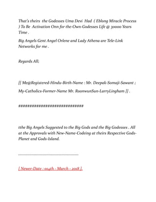That’s theirs the Godesses Uma Devi Had ( Eblong Miracle Process
) To Be Activation Onn for the-Own-Godesses Life @ 30000 Years
Time .
Big Angels Gent Angel Orlene and Lady Athena are Tele-Link
Networks for me .
Regards All;
[[ Me@Registered-Hindu-Birth-Name : Mr. Deepak-Somaji-Sawant ;
My-Catholics-Former-Name Mr. RoonwunSun-LarryLingham ]] .
#############################
tthe Big Angels Suggested to the Big Gods and the Big Godesses . All
at the Approvals with New-Name-Codeing at theirs Respective Gods-
Planet and Gods-Island.
..........................................................
[ Newer-Date : 014th - March - 2018 ].
 
