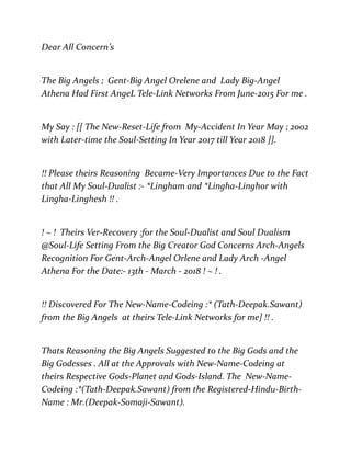 Dear All Concern’s
The Big Angels ; Gent-Big Angel Orelene and Lady Big-Angel
Athena Had First AngeL Tele-Link Networks From June-2015 For me .
My Say : [[ The New-Reset-Life from My-Accident In Year May ; 2002
with Later-time the Soul-Setting In Year 2017 till Year 2018 ]].
!! Please theirs Reasoning Became-Very Importances Due to the Fact
that All My Soul-Dualist :- *Lingham and *Lingha-Linghor with
Lingha-Linghesh !! .
! ~ ! Theirs Ver-Recovery :for the Soul-Dualist and Soul Dualism
@Soul-Life Setting From the Big Creator God Concerns Arch-Angels
Recognition For Gent-Arch-Angel Orlene and Lady Arch -Angel
Athena For the Date:- 13th - March - 2018 ! ~ ! .
!! Discovered For The New-Name-Codeing :* (Tath-Deepak.Sawant)
from the Big Angels at theirs Tele-Link Networks for me] !! .
Thats Reasoning the Big Angels Suggested to the Big Gods and the
Big Godesses . All at the Approvals with New-Name-Codeing at
theirs Respective Gods-Planet and Gods-Island. The New-Name-
Codeing :*(Tath-Deepak.Sawant) from the Registered-Hindu-Birth-
Name : Mr.(Deepak-Somaji-Sawant).
 