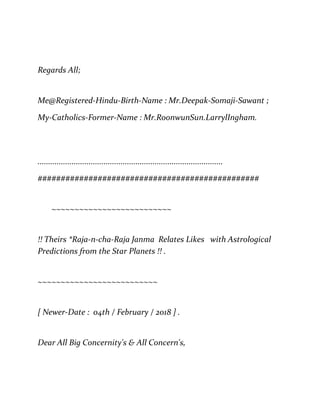 Regards All;
Me@Registered-Hindu-Birth-Name : Mr.Deepak-Somaji-Sawant ;
My-Catholics-Former-Name : Mr.RoonwunSun.LarrylIngham.
.......................................................................................
################################################
~~~~~~~~~~~~~~~~~~~~~~~~~~
!! Theirs *Raja-n-cha-Raja Janma Relates Likes with Astrological
Predictions from the Star Planets !! .
~~~~~~~~~~~~~~~~~~~~~~~~~~
[ Newer-Date : 04th / February / 2018 ] .
Dear All Big Concernity's & All Concern's,
 