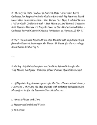 !! The Myths Data Predicts @ Ancient-Data About : the Earth
Godesses for Respective theirs God are Link with My Mummy Based
Generative Generation : Son . The Father ( i.e. Papa ) related Father
: * (Sun-God) Coaliation with * Star Moon @ Lord Shiva & Godesses
Kali Cosmos Gamete Or May Be Creative Sun-God with God Shiva –
Godesses Parvati Cosmos Creative formation @ Human Life ID !!.
!! The * (Raja.n.cha-Raja) : All 06-Star-Planets with Top Zodiac Sign
from the Reputed Astrologer Mr. Vasant D. Bhatt for the Astrology-
Book: Sama-Graha.Yog !!.
.....
!! My Say : My Point-Imagination Could be Related Likes for the
*(03-Moons ) In Space -Universe @Star-Planets Qualitativeness !!.
- : @My-Astrology Horoscope are for the Star-Planets with Orbitary
Functions . They Are the Star-Planets with Orbitary Functions with
Moon @ Aries for the Bharnee -Star-Nakshatra - .
1. Venus @Pisces and Libra
2. Mercury@Gemini and Virgio
3. Sun @Leo
 