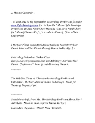 4. Moon @Cancerain .
- : ( That May Be Big Expediation @Astrology-Predictions from the
www.Cafe-Astrology.com for the SpeciFic * Moon-Light Astrology
Predictions at Class Natal-Chart Web Site : The Birth-Natal-Chart
for * Moon@ Taurus 8°07' ; [ Ascendant - Pisces ] ; (South-Node :
Sagitatrius).
[ The Star-Planet Sun @Aries Zodiac Sign and Respectively Star
Planet Rahu and Star Planet Moon @ Taurus Zodiac-Sign ] - .
# Astrology Sudarshan Chakra Chart
@http://www.mysticscripts.com The Astrology-Chart Has Star
Planet : *Jupiter and * Rahu @02nd-Planetary House #.
~~~~~~~
The Web Site Thats at *(Atmakarka-Astrology Predictions)
Calculator . The Star-Moon @Taurus Zodiac Sign - Moon for
Taurus @ Degree: 7° 50' .
~~~~~~~~
!! Additional-Info. From Me . The Astrology Prediction About Site- *
AstroLabe ; Moon its in 07 Degrees Taurus For Me :
(Ascendant -Aquarius) ; (North Node : Gemini) .
 