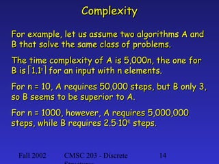 Complexity
For example, let us assume two algorithms A and
B that solve the same class of problems.
The time complexity of A is 5,000n, the one for
B is 1.1n for an input with n elements.
For n = 10, A requires 50,000 steps, but B only 3,
so B seems to be superior to A.
For n = 1000, however, A requires 5,000,000
steps, while B requires 2.5⋅1041 steps.

Fall 2002

CMSC 203 - Discrete

14

 
