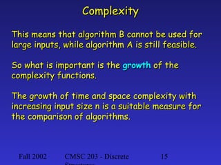 Complexity
This means that algorithm B cannot be used for
large inputs, while algorithm A is still feasible.
So what is important is the growth of the
complexity functions.
The growth of time and space complexity with
increasing input size n is a suitable measure for
the comparison of algorithms.

Fall 2002

CMSC 203 - Discrete

15

 