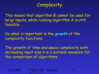 Complexity
This means that algorithm B cannot be used for
large inputs, while running algorithm A is still
feasible.
So what is important is the growth of the
complexity functions.
The growth of time and space complexity with
increasing input size n is a suitable measure for
the comparison of algorithms.
Fall 2002

CMSC 203 - Discrete

17

 