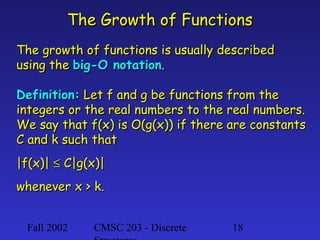 The Growth of Functions
The growth of functions is usually described
using the big-O notation.
Definition: Let f and g be functions from the
integers or the real numbers to the real numbers.
We say that f(x) is O(g(x)) if there are constants
C and k such that
|f(x)| ≤ C|g(x)|
whenever x > k.
Fall 2002

CMSC 203 - Discrete

18

 