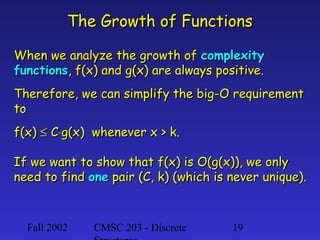 The Growth of Functions
When we analyze the growth of complexity
functions, f(x) and g(x) are always positive.
Therefore, we can simplify the big-O requirement
to
f(x) ≤ C⋅g(x) whenever x > k.
If we want to show that f(x) is O(g(x)), we only
need to find one pair (C, k) (which is never unique).

Fall 2002

CMSC 203 - Discrete

19

 