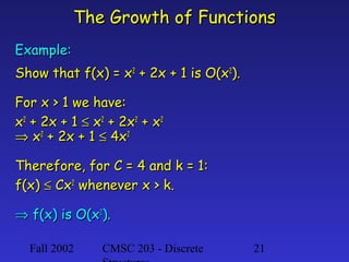 The Growth of Functions
Example:
Show that f(x) = x2 + 2x + 1 is O(x2).
For x > 1 we have:
x2 + 2x + 1 ≤ x2 + 2x2 + x2
⇒ x2 + 2x + 1 ≤ 4x2
Therefore, for C = 4 and k = 1:
f(x) ≤ Cx2 whenever x > k.
⇒ f(x) is O(x2).
Fall 2002

CMSC 203 - Discrete

21

 