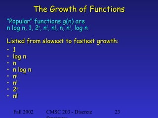 The Growth of Functions
“Popular” functions g(n) are
n log n, 1, 2n, n2, n!, n, n3, log n
Listed from slowest to fastest growth:
• 1
• log n
• n
• n log n
• n2
• n3
• 2n
• n!
Fall 2002

CMSC 203 - Discrete

23

 