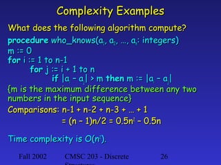 Complexity Examples
What does the following algorithm compute?
procedure who_knows(a1, a2, …, an: integers)
m := 0
for i := 1 to n-1
for j := i + 1 to n
if |ai – aj| > m then m := |ai – aj|
{m is the maximum difference between any two
numbers in the input sequence}
Comparisons: n-1 + n-2 + n-3 + … + 1
= (n – 1)n/2 = 0.5n2 – 0.5n
Time complexity is O(n2).
Fall 2002

CMSC 203 - Discrete

26

 