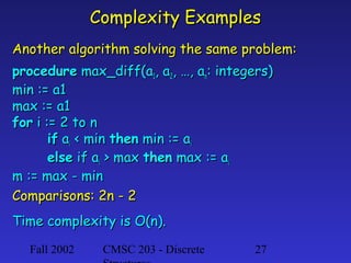 Complexity Examples
Another algorithm solving the same problem:
procedure max_diff(a1, a2, …, an: integers)
min := a1
max := a1
for i := 2 to n
if ai < min then min := ai
else if ai > max then max := ai
m := max - min
Comparisons: 2n - 2
Time complexity is O(n).
Fall 2002

CMSC 203 - Discrete

27

 
