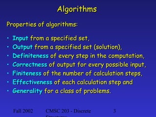 Algorithms
Properties of algorithms:
•
•
•
•
•
•
•

Input from a specified set,
Output from a specified set (solution),
Definiteness of every step in the computation,
Correctness of output for every possible input,
Finiteness of the number of calculation steps,
Effectiveness of each calculation step and
Generality for a class of problems.
Fall 2002

CMSC 203 - Discrete

3

 