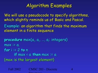 Algorithm Examples
We will use a pseudocode to specify algorithms,
which slightly reminds us of Basic and Pascal.
Example: an algorithm that finds the maximum
element in a finite sequence
procedure max(a1, a2, …, an: integers)
max := a1
for i := 2 to n
if max < ai then max := ai
{max is the largest element}
Fall 2002

CMSC 203 - Discrete

4

 
