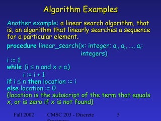Algorithm Examples
Another example: a linear search algorithm, that
is, an algorithm that linearly searches a sequence
for a particular element.
procedure linear_search(x: integer; a1, a2, …, an:
integers)
i := 1
while (i ≤ n and x ≠ ai)
i := i + 1
if i ≤ n then location := i
else location := 0
{location is the subscript of the term that equals
x, or is zero if x is not found}
Fall 2002

CMSC 203 - Discrete

5

 