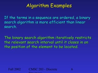 Algorithm Examples
If the terms in a sequence are ordered, a binary
search algorithm is more efficient than linear
search.
The binary search algorithm iteratively restricts
the relevant search interval until it closes in on
the position of the element to be located.

Fall 2002

CMSC 203 - Discrete

6

 