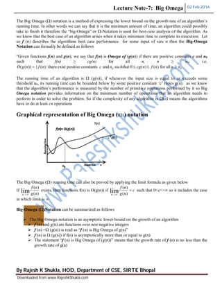 Lecture Note-7: Big Omega 02 Feb 2016
By Rajesh K Shukla, HOD, Department of CSE, SIRTE Bhopal
Downloaded from www.RajeshkShukla.com
The Big Omega () notation is a method of expressing the lower bound on the growth rate of an algorithm’s
running time. In other words we can say that it is the minimum amount of time, an algorithm could possibly
take to finish it therefore the “big-Omega” or -Notation is used for best-case analysis of the algorithm. As
we know that the best case of an algorithm arises when it takes minimum time to complete its execution. Let
us f (n) describes the algorithms best case performance for some input of size n then the Big-Omega
Notation can formally be defined as follows
“Given functions f(n) and g(n), we say that f(n) is Omega of (g(n)) if there are positive constants c and n0
such that f(n) ≥ cg(n) for all n, n ≥ n0. i.e.
00 allfor)()(0andconstantspositiveexistthere:)({))(( nnnfncgsuchthatncnfngO 
The running time of an algorithm is  (g(n)), if whenever the input size is equal to or exceeds some
threshold n0, its running time can be bounded below by some positive constant ‘c’ times g(n). as we know
that the algorithm’s performance is measured by the number of primitive operations performed by it so Big
Omega notation provides information on the minimum number of operations that an algorithm needs to
perform in order to solve the problem. So if the complexity of any algorithm is (n) means the algorithms
have to do at least cn operations
Graphical representation of Big Omega (()) notation
The Big Omega () running time can also be proved by applying the limit formula as given below
If
)(
)(
lim ng
nf
n 
exists, then functions f(n) is O(g(n)) if c
ng
nf
n

 )(
)(
lim such that 0<c<=∞ so it includes the case
in which limit is ∞
Big-Omega ()Notation can be summarized as follows
 The Big Omega-notation is an asymptotic lower bound on the growth of an algorithm
 f (n) and g(n) are functions over non-negative integers
 f (n) = (g(n)) is read as “f (n) is Big Omega of g(n)”
 f (n) is  (g(n)) if f(n) is asymptotically more than or equal to g(n)
 The statement “f (n) is Big Omega of (g(n))” means that the growth rate of f (n) is no less than the
growth rate of g(n)
 