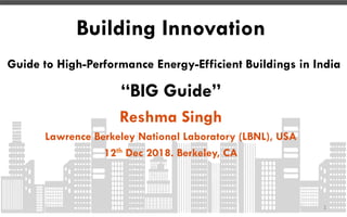 Building Innovation
Guide to High-Performance Energy-Efficient Buildings in India
“BIG Guide”
Reshma Singh
Lawrence Berkeley National Laboratory (LBNL), USA
12th Dec 2018. Berkeley, CA
1	
 