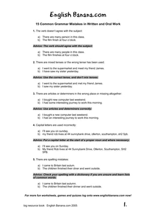 English Banana.com
15 Common Grammar Mistakes in Written and Oral Work
For more fun worksheets, games and quizzes log onto www.englishbanana.com now!
big resource book English Banana.com 2005 1.
1. The verb doesn’t agree with the subject:
a) There are many person in this class.
b) The film finish at four o’clock.
Advice: The verb should agree with the subject:
a) There are many people in this class.
b) The film finishes at four o’clock.
2. There are mixed tenses or the wrong tense has been used:
a) I went to the supermarket and meet my friend James.
b) I have saw my sister yesterday.
Advice: Use the correct tense, and don’t mix tenses:
a) I went to the supermarket and met my friend James.
b) I saw my sister yesterday.
3. There are articles or determiners in the wrong place or missing altogether:
a) I bought new computer last weekend.
b) I had some interesting journey to work this morning.
Advice: Use articles and determiners correctly:
a) I bought a new computer last weekend.
b) I had an interesting journey to work this morning.
4. Capital letters are used incorrectly:
a) I’ll see you on sunday.
b) my friend rob lives at 44 sunnybank drive, ollerton, southampton, sh2 5pb.
Advice: Put a capital letter at the start of a proper noun and where necessary:
a) I’ll see you on Sunday.
b) My friend Rob lives at 44 Sunnybank Drive, Ollerton, Southampton, SH2
5PB.
5. There are spelling mistakes:
a) I came to Britain last autum.
b) The children finished their diner and went outside.
Advice: Check your spelling with a dictionary if you are unsure and learn lists
of common words:
a) I came to Britain last autumn.
b) The children finished their dinner and went outside.
 