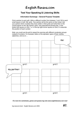 English Banana.com
Test Your Speaking & Listening Skills
Information Exchange – General Purpose Template
Find a partner to work with. Write a different number from between 1 and 100 in each
small square in both ‘Me’ grids. Your partner will do the same on their sheet. Ask
your partner which numbers they have written in their grids and write them in the
correct places on the ‘My Partner’ grids. Use prepositional phrases like: ‘in the
bottom left square on Grid 1’ or ‘in the top right corner square on Grid 2’ to describe
the position of each number.
Note: you could use the grid to repeat the exercise with different vocabulary groups
instead of numbers. For example, letters of the alphabet, types of food, clothes,
adjectives, and so on ...
For more fun worksheets, games and quizzes log onto www.englishbanana.com now!
big resource book English Banana.com 2005 87.
grid 1
grid 1
grid 2
grid 2
me:
my partner:
 