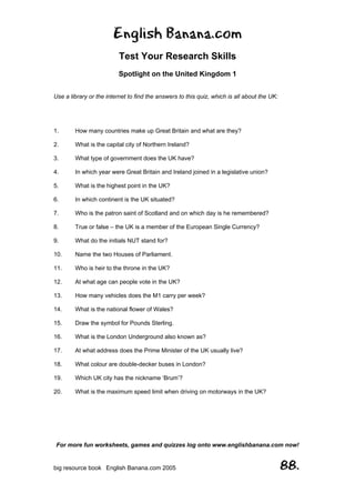 English Banana.com
Test Your Research Skills
Spotlight on the United Kingdom 1
For more fun worksheets, games and quizzes log onto www.englishbanana.com now!
big resource book English Banana.com 2005 88.
Use a library or the internet to find the answers to this quiz, which is all about the UK:
1. How many countries make up Great Britain and what are they?
2. What is the capital city of Northern Ireland?
3. What type of government does the UK have?
4. In which year were Great Britain and Ireland joined in a legislative union?
5. What is the highest point in the UK?
6. In which continent is the UK situated?
7. Who is the patron saint of Scotland and on which day is he remembered?
8. True or false – the UK is a member of the European Single Currency?
9. What do the initials NUT stand for?
10. Name the two Houses of Parliament.
11. Who is heir to the throne in the UK?
12. At what age can people vote in the UK?
13. How many vehicles does the M1 carry per week?
14. What is the national flower of Wales?
15. Draw the symbol for Pounds Sterling.
16. What is the London Underground also known as?
17. At what address does the Prime Minister of the UK usually live?
18. What colour are double-decker buses in London?
19. Which UK city has the nickname ‘Brum’?
20. What is the maximum speed limit when driving on motorways in the UK?
 