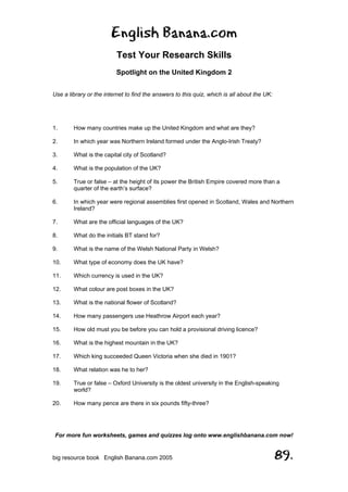 English Banana.com
Test Your Research Skills
Spotlight on the United Kingdom 2
For more fun worksheets, games and quizzes log onto www.englishbanana.com now!
big resource book English Banana.com 2005 89.
Use a library or the internet to find the answers to this quiz, which is all about the UK:
1. How many countries make up the United Kingdom and what are they?
2. In which year was Northern Ireland formed under the Anglo-Irish Treaty?
3. What is the capital city of Scotland?
4. What is the population of the UK?
5. True or false – at the height of its power the British Empire covered more than a
quarter of the earth’s surface?
6. In which year were regional assemblies first opened in Scotland, Wales and Northern
Ireland?
7. What are the official languages of the UK?
8. What do the initials BT stand for?
9. What is the name of the Welsh National Party in Welsh?
10. What type of economy does the UK have?
11. Which currency is used in the UK?
12. What colour are post boxes in the UK?
13. What is the national flower of Scotland?
14. How many passengers use Heathrow Airport each year?
15. How old must you be before you can hold a provisional driving licence?
16. What is the highest mountain in the UK?
17. Which king succeeded Queen Victoria when she died in 1901?
18. What relation was he to her?
19. True or false – Oxford University is the oldest university in the English-speaking
world?
20. How many pence are there in six pounds fifty-three?
 
