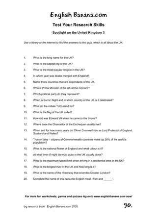 English Banana.com
Test Your Research Skills
Spotlight on the United Kingdom 3
For more fun worksheets, games and quizzes log onto www.englishbanana.com now!
big resource book English Banana.com 2005 90.
Use a library or the internet to find the answers to this quiz, which is all about the UK:
1. What is the long name for the UK?
2. What is the capital city of the UK?
3. What is the most popular religion in the UK?
4. In which year was Wales merged with England?
5. Name three countries that are dependants of the UK.
6. Who is Prime Minister of the UK at the moment?
7. Which political party do they represent?
8. When is Burns’ Night and in which country of the UK is it celebrated?
9. What do the initials TUC stand for?
10. What is the flag of the UK called?
11. How old was Edward VII when he came to the throne?
12. Where does the Chancellor of the Exchequer usually live?
13. When and for how many years did Oliver Cromwell rule as Lord Protector of England,
Scotland and Wales?
14. True or false – citizens of Commonwealth countries make up 30% of the world’s
population?
15. What is the national flower of England and what colour is it?
16. At what time of night do most pubs in the UK usually close?
17. What is the maximum speed limit when driving in a residential area in the UK?
18. What is the longest river in the UK and how long is it?
19. What is the name of the motorway that encircles Greater London?
20. Complete the name of this favourite English meal: ‘Fish and ______’.
 