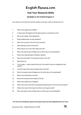 English Banana.com
Test Your Research Skills
Spotlight on the United Kingdom 4
For more fun worksheets, games and quizzes log onto www.englishbanana.com now!
big resource book English Banana.com 2005 91.
Use a library or the internet to find the answers to this quiz, which is all about the UK:
1. What is the capital city of Wales?
2. In which year did England and Scotland agree to a permanent union?
3. Who is the Leader of the Opposition?
4. Which political party do they represent?
5. Who is the monarch of the UK at the moment?
6. When did they come to the throne?
7. What colours are on the Union flag of the UK?
8. Who is the patron saint of Wales and on which day is he remembered?
9. What is the national flower of Northern Ireland?
10. How many terrestrial TV channels are there in the UK?
11. Name them all.
12. True or false – London was the first city in the world to have an underground train
system?
13. On which side of the road do people drive in the UK?
14. Who is the patron saint of England and on which day is he remembered?
15. What is the climate like in the UK?
16. Name the branches of the military in the UK.
17. What is the capital city of England?
18. What is the name of the third most popular political party in the UK and who leads it?
19. What is the name of the major river that runs through London?
20. Who is the patron saint of Ireland and on which day is he remembered?
 