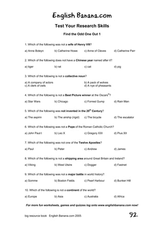 English Banana.com
Test Your Research Skills
Find the Odd One Out 1
For more fun worksheets, games and quizzes log onto www.englishbanana.com now!
big resource book English Banana.com 2005 92.
1. Which of the following was not a wife of Henry VIII?
a) Anne Boleyn b) Catherine Howe c) Anne of Cleves d) Catherine Parr
2. Which of the following does not have a Chinese year named after it?
a) tiger b) rat c) cat d) pig
3. Which of the following is not a collective noun?
a) A company of actors b) A pack of wolves
c) A clerk of owls d) A nye of pheasants
4. Which of the following is not a Best Picture winner at the Oscars®
?
a) Star Wars b) Chicago c) Forrest Gump d) Rain Man
5. Which of the following was not invented in the 20th
Century?
a) The aspirin b) The airship (rigid) c) The bicycle d) The escalator
6. Which of the following was not a Pope of the Roman Catholic Church?
a) John Paul I b) Leo X c) Gregory XXI d) Pius XII
7. Which of the following was not one of the Twelve Apostles?
a) Paul b) Peter c) Andrew d) James
8. Which of the following is not a shipping area around Great Britain and Ireland?
a) Viking b) West Utsire c) Dogger d) Fastnet
9. Which of the following was not a major battle in world history?
a) Somme b) Boston Fields c) Pearl Harbour d) Bunker Hill
10. Which of the following is not a continent of the world?
a) Europe b) Asia c) Australia d) Africa
 