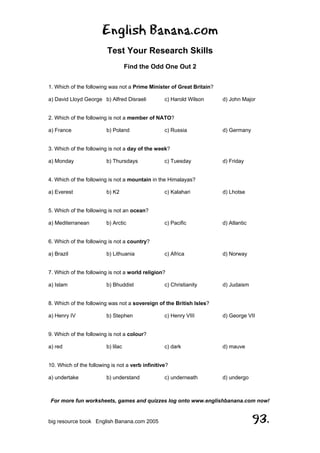 English Banana.com
Test Your Research Skills
Find the Odd One Out 2
For more fun worksheets, games and quizzes log onto www.englishbanana.com now!
big resource book English Banana.com 2005 93.
1. Which of the following was not a Prime Minister of Great Britain?
a) David Lloyd George b) Alfred Disraeli c) Harold Wilson d) John Major
2. Which of the following is not a member of NATO?
a) France b) Poland c) Russia d) Germany
3. Which of the following is not a day of the week?
a) Monday b) Thursdays c) Tuesday d) Friday
4. Which of the following is not a mountain in the Himalayas?
a) Everest b) K2 c) Kalahari d) Lhotse
5. Which of the following is not an ocean?
a) Mediterranean b) Arctic c) Pacific d) Atlantic
6. Which of the following is not a country?
a) Brazil b) Lithuania c) Africa d) Norway
7. Which of the following is not a world religion?
a) Islam b) Bhuddist c) Christianity d) Judaism
8. Which of the following was not a sovereign of the British Isles?
a) Henry IV b) Stephen c) Henry VIII d) George VII
9. Which of the following is not a colour?
a) red b) lilac c) dark d) mauve
10. Which of the following is not a verb infinitive?
a) undertake b) understand c) underneath d) undergo
 