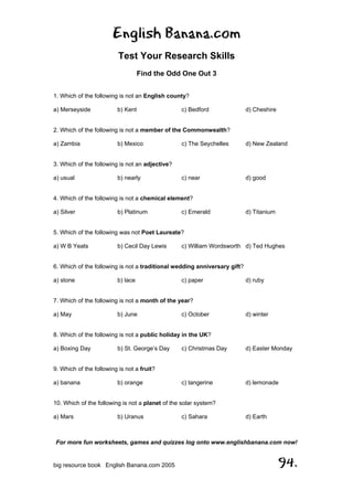 English Banana.com
Test Your Research Skills
Find the Odd One Out 3
For more fun worksheets, games and quizzes log onto www.englishbanana.com now!
big resource book English Banana.com 2005 94.
1. Which of the following is not an English county?
a) Merseyside b) Kent c) Bedford d) Cheshire
2. Which of the following is not a member of the Commonwealth?
a) Zambia b) Mexico c) The Seychelles d) New Zealand
3. Which of the following is not an adjective?
a) usual b) nearly c) near d) good
4. Which of the following is not a chemical element?
a) Silver b) Platinum c) Emerald d) Titanium
5. Which of the following was not Poet Laureate?
a) W B Yeats b) Cecil Day Lewis c) William Wordsworth d) Ted Hughes
6. Which of the following is not a traditional wedding anniversary gift?
a) stone b) lace c) paper d) ruby
7. Which of the following is not a month of the year?
a) May b) June c) October d) winter
8. Which of the following is not a public holiday in the UK?
a) Boxing Day b) St. George’s Day c) Christmas Day d) Easter Monday
9. Which of the following is not a fruit?
a) banana b) orange c) tangerine d) lemonade
10. Which of the following is not a planet of the solar system?
a) Mars b) Uranus c) Sahara d) Earth
 
