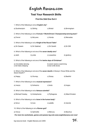 English Banana.com
Test Your Research Skills
Find the Odd One Out 4
For more fun worksheets, games and quizzes log onto www.englishbanana.com now!
big resource book English Banana.com 2005 95.
1. Which of the following is not an English city?
a) Southampton b) Stirling c) Bristol d) Birmingham
2. Which of the following is not a Formula 1 World Drivers’ Championship-winning team?
a) Ferrari b) McLaren c) Honda d) Mercedes
3. Which of the following is not a Knight of the Round Table?
a) Sir Gawain b) Sir Galahad c) Sir Gareth d) Sir Will
4. Which of the following is not one of the seven deadly sins?
a) sloth b) pride c) cowardice d) gluttony
5. Which of the following is not one of the twelve days of Christmas?
a) nine ladies dancing b) seven swans a-swimming
c) ten lads a-leaping d) two turtle doves
6. Which of the following is not one of the seven dwarfs in Disney’s “Snow White and the
Seven Dwarfs”?
a) Happy b) Grumpy c) Dozey d) Bashful
7. Which of the following is not a musical expression?
a) mezzo b) fortissimo c) lardo d) troppo
8. Which of the following is not a famous scientist?
a) Michael Faraday b) Aristophanes c) Pythagoras d) Albert Einstein
9. Which of the following is not a bone in the human body?
a) femur b) luna c) patella d) clavicle
10. Which of the following is not a Roman god?
a) Venus b) Aphrodite c) Mercury d) Bacchus
 