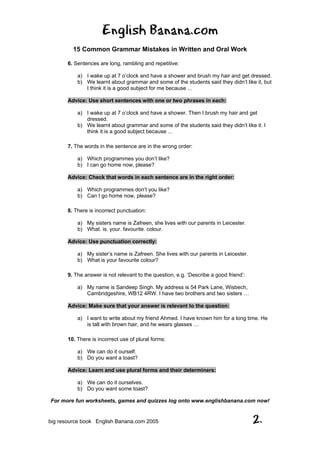 English Banana.com
15 Common Grammar Mistakes in Written and Oral Work
For more fun worksheets, games and quizzes log onto www.englishbanana.com now!
big resource book English Banana.com 2005 2.
6. Sentences are long, rambling and repetitive:
a) I wake up at 7 o’clock and have a shower and brush my hair and get dressed.
b) We learnt about grammar and some of the students said they didn’t like it, but
I think it is a good subject for me because ...
Advice: Use short sentences with one or two phrases in each:
a) I wake up at 7 o’clock and have a shower. Then I brush my hair and get
dressed.
b) We learnt about grammar and some of the students said they didn’t like it. I
think it is a good subject because ...
7. The words in the sentence are in the wrong order:
a) Which programmes you don’t like?
b) I can go home now, please?
Advice: Check that words in each sentence are in the right order:
a) Which programmes don’t you like?
b) Can I go home now, please?
8. There is incorrect punctuation:
a) My sisters name is Zafreen, she lives with our parents in Leicester.
b) What. is. your. favourite. colour.
Advice: Use punctuation correctly:
a) My sister’s name is Zafreen. She lives with our parents in Leicester.
b) What is your favourite colour?
9. The answer is not relevant to the question, e.g. ‘Describe a good friend’:
a) My name is Sandeep Singh. My address is 54 Park Lane, Wisbech,
Cambridgeshire, WB12 4RW. I have two brothers and two sisters …
Advice: Make sure that your answer is relevant to the question:
a) I want to write about my friend Ahmed. I have known him for a long time. He
is tall with brown hair, and he wears glasses …
10. There is incorrect use of plural forms:
a) We can do it ourself.
b) Do you want a toast?
Advice: Learn and use plural forms and their determiners:
a) We can do it ourselves.
b) Do you want some toast?
 